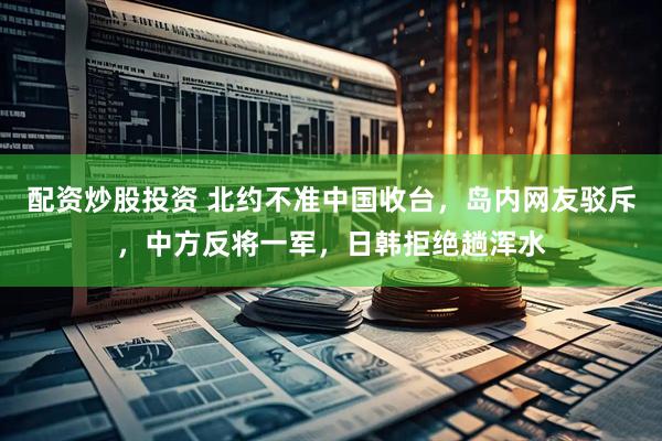 配资炒股投资 北约不准中国收台，岛内网友驳斥，中方反将一军，日韩拒绝趟浑水