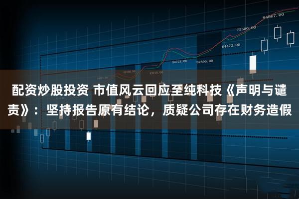 配资炒股投资 市值风云回应至纯科技《声明与谴责》：坚持报告原有结论，质疑公司存在财务造假