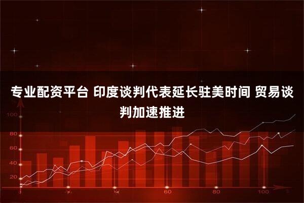 专业配资平台 印度谈判代表延长驻美时间 贸易谈判加速推进