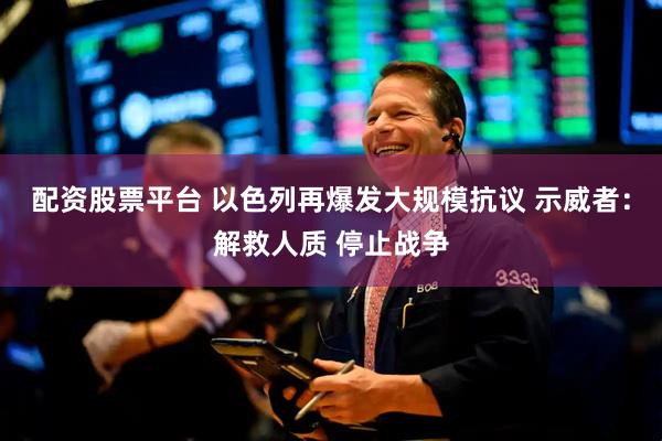 配资股票平台 以色列再爆发大规模抗议 示威者：解救人质 停止战争