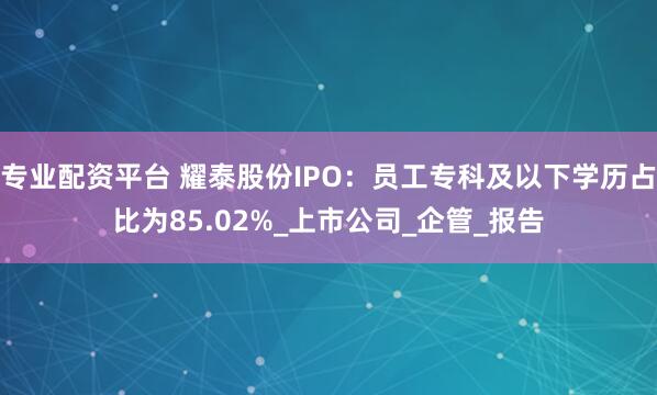 专业配资平台 耀泰股份IPO：员工专科及以下学历占比为85.02%_上市公司_企管_报告