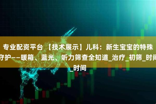 专业配资平台 【技术展示】儿科：新生宝宝的特殊守护——暖箱、蓝光、听力筛查全知道_治疗_初筛_时间