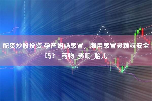 配资炒股投资 孕产妈妈感冒，服用感冒灵颗粒安全吗？_药物_影响_胎儿
