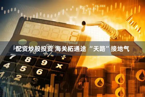 配资炒股投资 海关拓通途 “天路”接地气