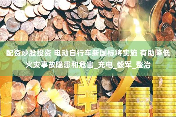 配资炒股投资 电动自行车新国标将实施 有助降低火灾事故隐患和危害_充电_毅军_整治