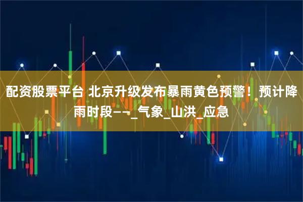 配资股票平台 北京升级发布暴雨黄色预警！预计降雨时段——_气象_山洪_应急