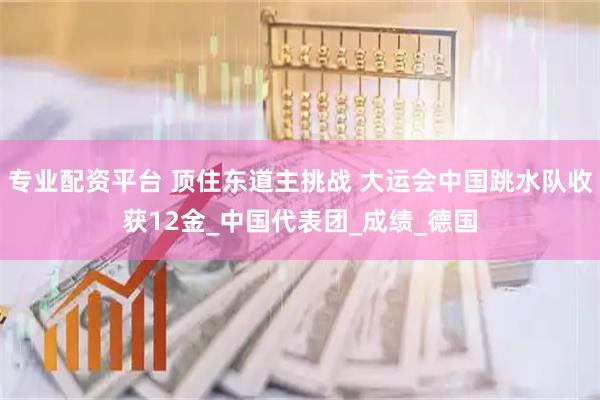 专业配资平台 顶住东道主挑战 大运会中国跳水队收获12金_中国代表团_成绩_德国