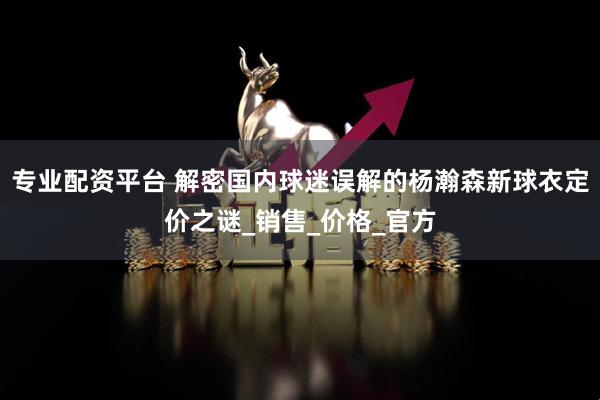 专业配资平台 解密国内球迷误解的杨瀚森新球衣定价之谜_销售_价格_官方