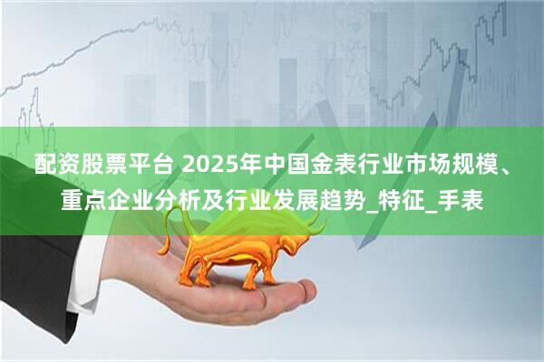 配资股票平台 2025年中国金表行业市场规模、重点企业分析及行业发展趋势_特征_手表