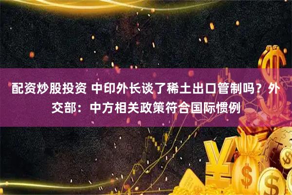 配资炒股投资 中印外长谈了稀土出口管制吗？外交部：中方相关政策符合国际惯例