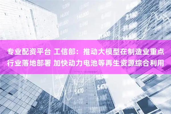 专业配资平台 工信部：推动大模型在制造业重点行业落地部署 加快动力电池等再生资源综合利用