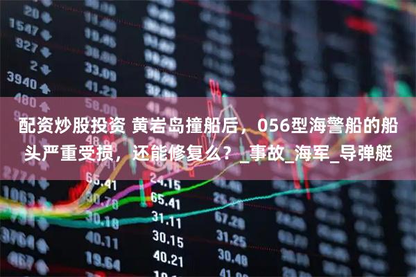 配资炒股投资 黄岩岛撞船后，056型海警船的船头严重受损，还能修复么？_事故_海军_导弹艇