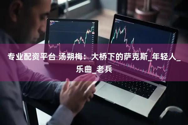 专业配资平台 汤朔梅：大桥下的萨克斯_年轻人_乐曲_老兵