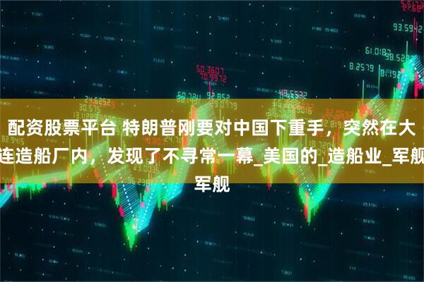 配资股票平台 特朗普刚要对中国下重手，突然在大连造船厂内，发现了不寻常一幕_美国的_造船业_军舰