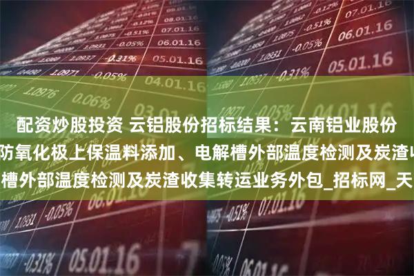 配资炒股投资 云铝股份招标结果：云南铝业股份有限公司云铝文山阳极防氧化极上保温料添加、电解槽外部温度检测及炭渣收集转运业务外包_招标网_天眼