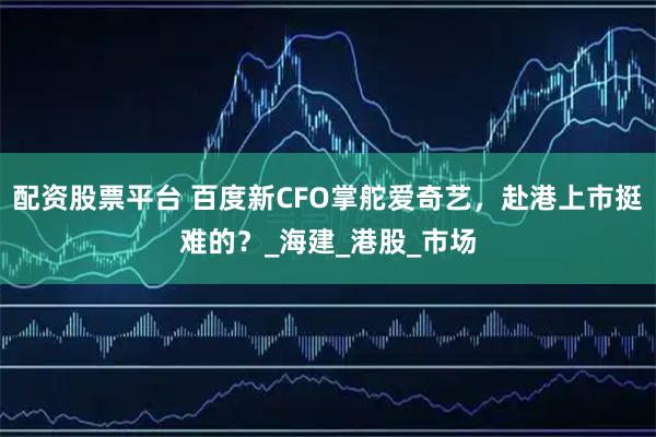 配资股票平台 百度新CFO掌舵爱奇艺，赴港上市挺难的？_海建_港股_市场
